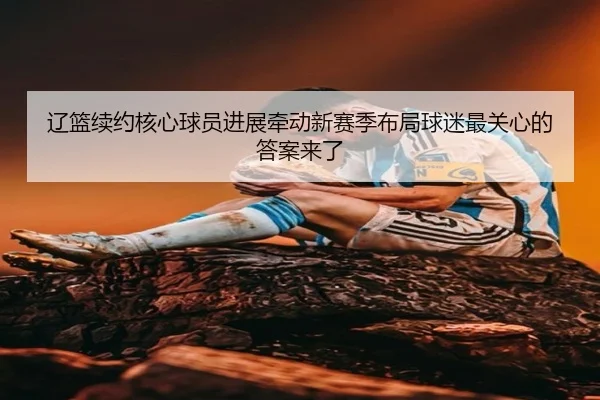 辽篮续约核心球员进展牵动新赛季布局球迷最关心的答案来了 | kaiyun